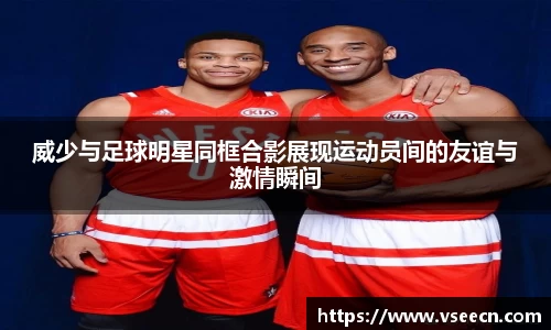 威少与足球明星同框合影展现运动员间的友谊与激情瞬间