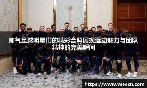 帅气足球明星们的精彩合照展现运动魅力与团队精神的完美瞬间