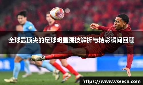 全球最顶尖的足球明星踢技解析与精彩瞬间回顾